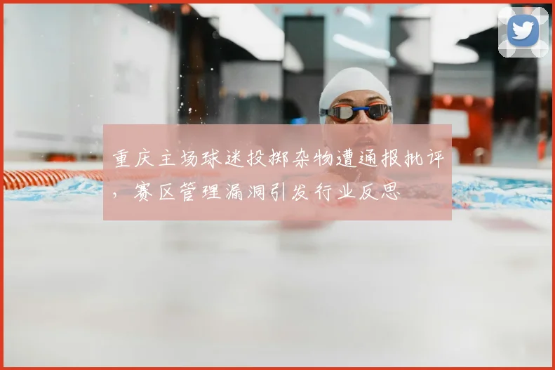 重庆主场球迷投掷杂物遭通报批评，赛区管理漏洞引发行业反思