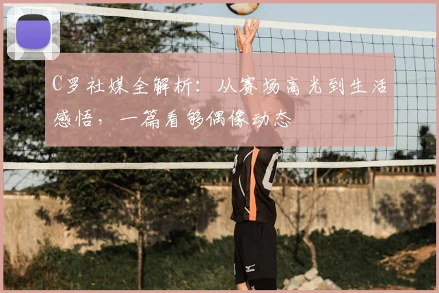 C罗社媒全解析：从赛场高光到生活感悟，一篇看够偶像动态