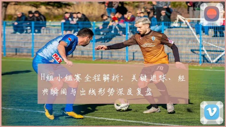 H组小组赛全程解析：关键进球、经典瞬间与出线形势深度复盘