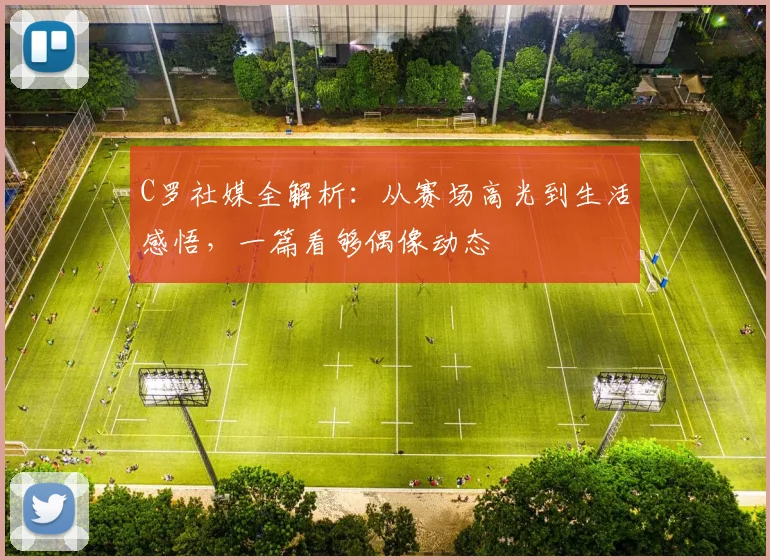 C罗社媒全解析：从赛场高光到生活感悟，一篇看够偶像动态
