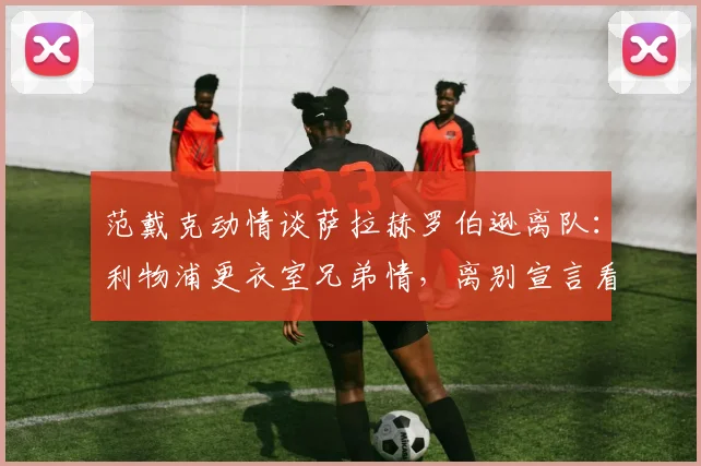 范戴克动情谈萨拉赫罗伯逊离队：利物浦更衣室兄弟情，离别宣言看哭球迷