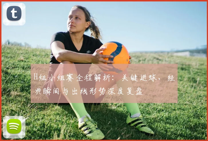 H组小组赛全程解析:关键进球、经典瞬间与出线形势深度复盘