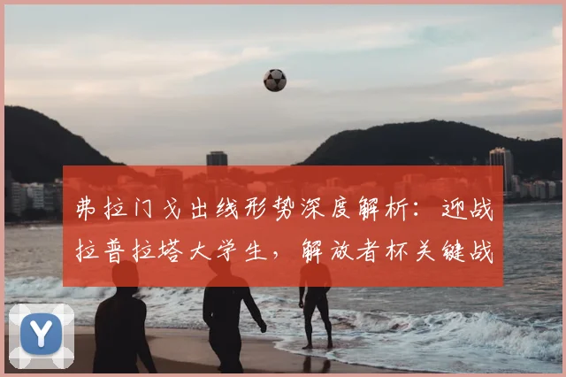 弗拉门戈出线形势深度解析：迎战拉普拉塔大学生，解放者杯关键战前瞻